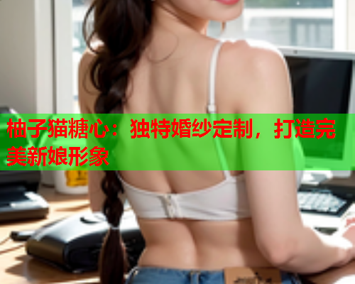 柚子猫糖心：独特婚纱定制，打造完美新娘形象