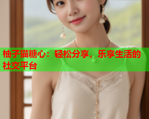 柚子猫糖心：轻松分享，乐享生活的社交平台