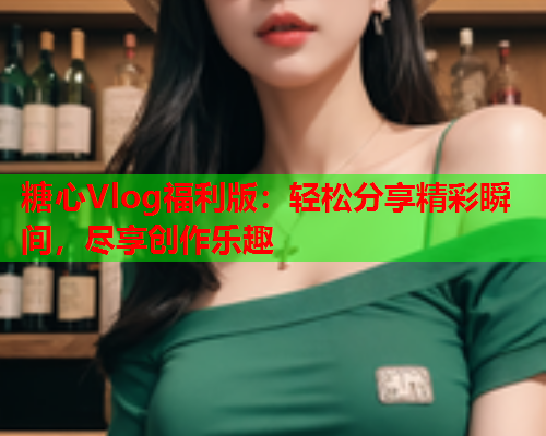糖心Vlog福利版：轻松分享精彩瞬间，尽享创作乐趣