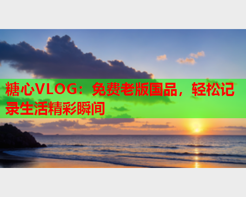 糖心VLOG：免费老版国品，轻松记录生活精彩瞬间