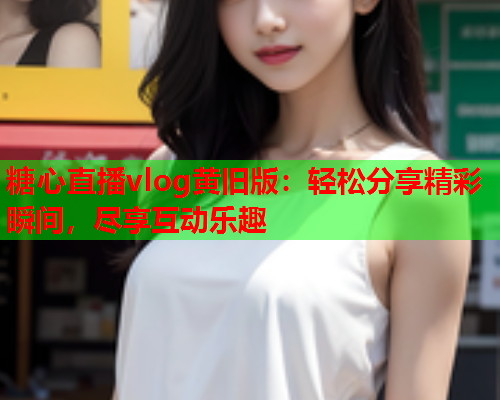糖心直播vlog黄旧版：轻松分享精彩瞬间，尽享互动乐趣