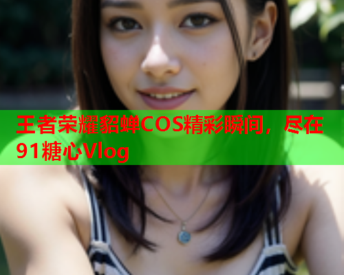 王者荣耀貂蝉COS精彩瞬间，尽在91糖心Vlog