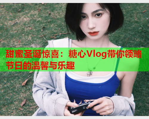 甜蜜圣诞惊喜：糖心Vlog带你领略节日的温馨与乐趣