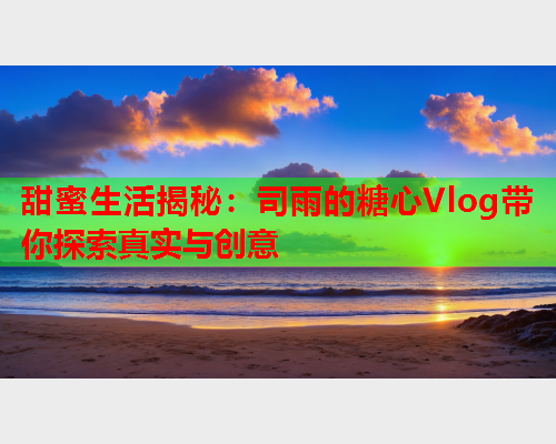 甜蜜生活揭秘：司雨的糖心Vlog带你探索真实与创意