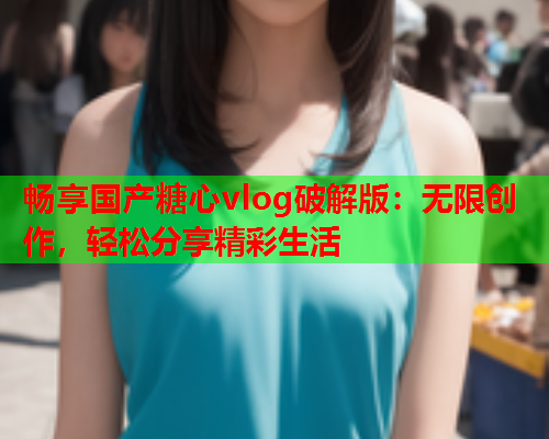 畅享国产糖心vlog破解版：无限创作，轻松分享精彩生活