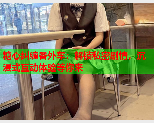 糖心纠缠番外车：解锁私密剧情，沉浸式互动体验等你来