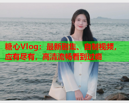 糖心Vlog：最新剧集、自制视频，应有尽有，高清流畅看到过瘾