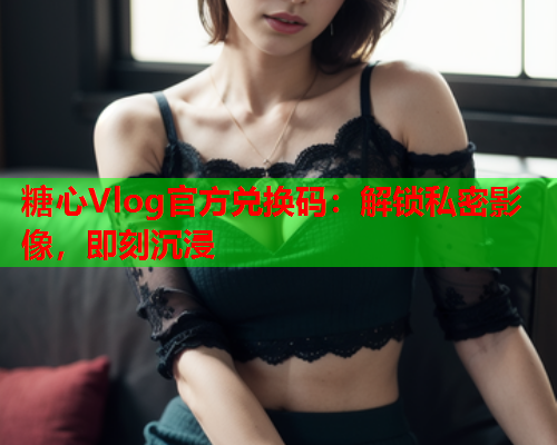 糖心Vlog官方兑换码：解锁私密影像，即刻沉浸
