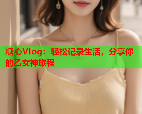糖心Vlog：轻松记录生活，分享你的乙女神旅程
