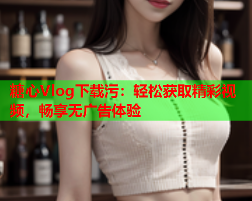 糖心Vlog下载污:轻松获取精彩视频,畅享无广告体验 糖心Vlog下载污:轻松获取精彩视频,畅享无广告体验