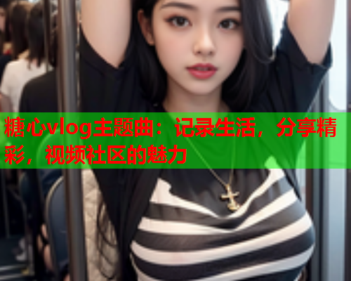 糖心vlog主题曲:记录生活,分享精彩,视频社区的魅力 糖心vlog主题曲:记录生活,分享精彩,视频社区的魅力