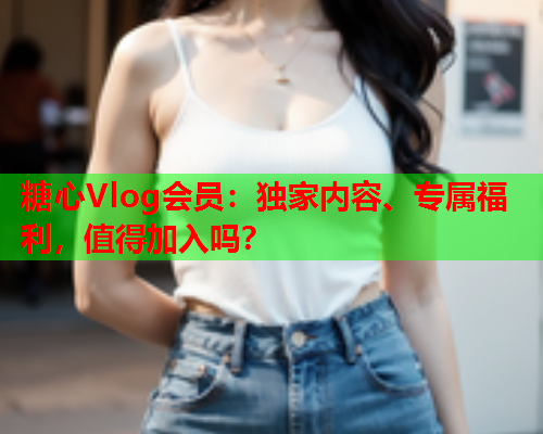 糖心Vlog会员:独家内容、专属福利,值得加入吗? 糖心Vlog会员:独家内容、专属福利,值得加入吗?
