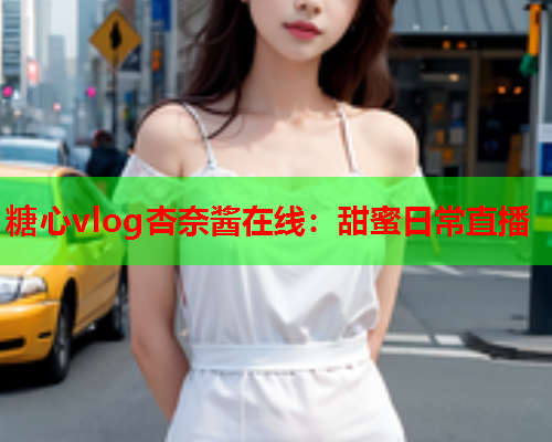 糖心vlog杏奈酱在线:甜蜜日常直播 糖心vlog杏奈酱在线:甜蜜日常直播