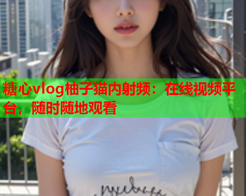 糖心vlog柚子猫内射频:在线视频平台,随时随地观看 糖心vlog柚子猫内射频:在线视频平台,随时随地观看