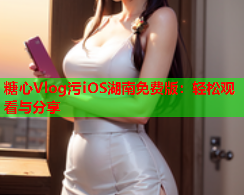 糖心Vlog污iOS湖南免费版:轻松观看与分享 糖心Vlog污iOS湖南免费版:轻松观看与分享