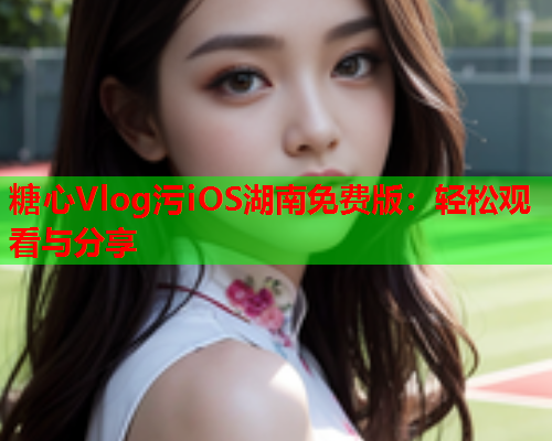 糖心Vlog污iOS湖南免费版:轻松观看与分享 糖心Vlog污iOS湖南免费版:轻松观看与分享