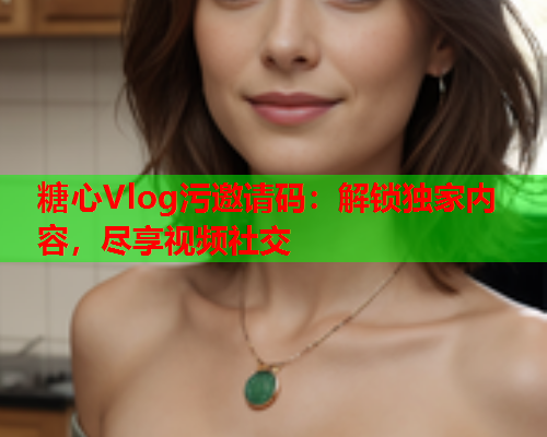 糖心Vlog污邀请码:解锁独家内容,尽享视频社交 糖心Vlog污邀请码:解锁独家内容,尽享视频社交